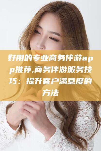 海安好用的专业商务伴游app推荐,商务伴游服务技巧：提升客户满意度的方法