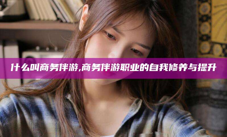 海安什么叫商务伴游,商务伴游职业的自我修养与提升