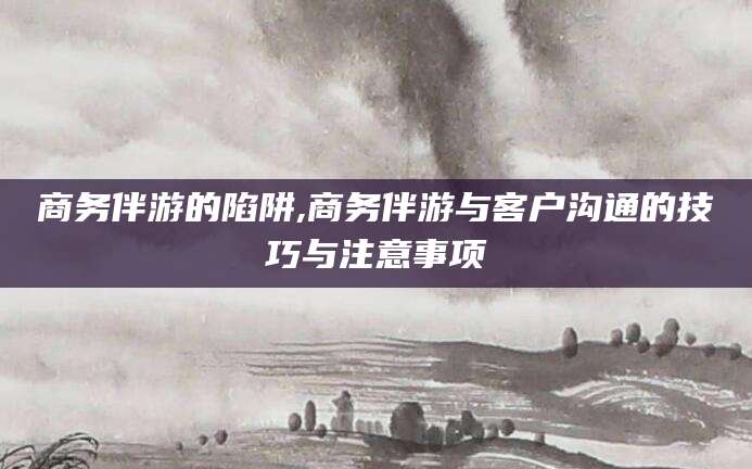 海安商务伴游的陷阱,商务伴游与客户沟通的技巧与注意事项