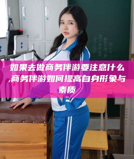 海安如果去做商务伴游要注意什么,商务伴游如何提高自身形象与素质