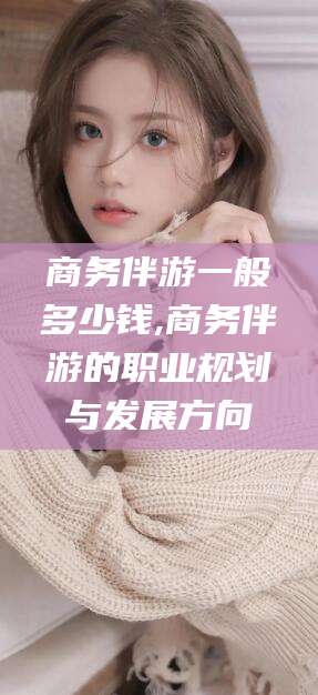 海安商务伴游一般多少钱,商务伴游的职业规划与发展方向