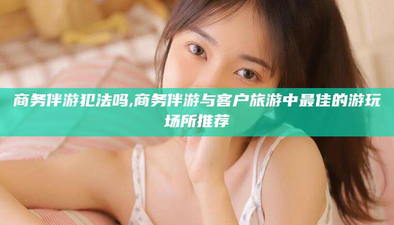 海安商务伴游犯法吗,商务伴游与客户旅游中最佳的游玩场所推荐