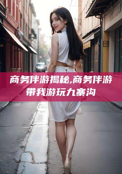 海安商务伴游揭秘,商务伴游带我游玩九寨沟