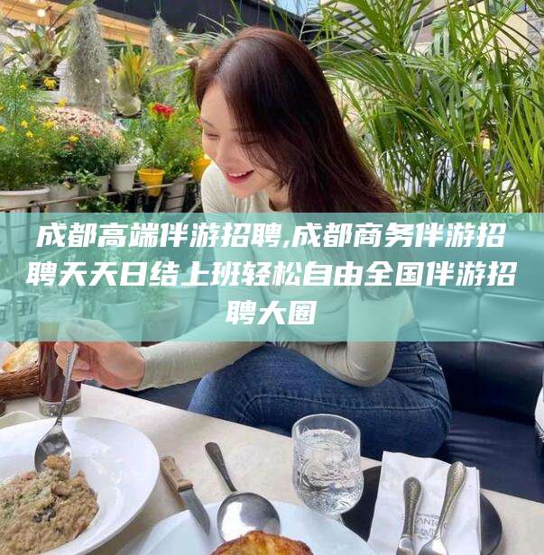 海安成都高端伴游招聘,成都商务伴游招聘天天日结上班轻松自由全国伴游招聘大圈