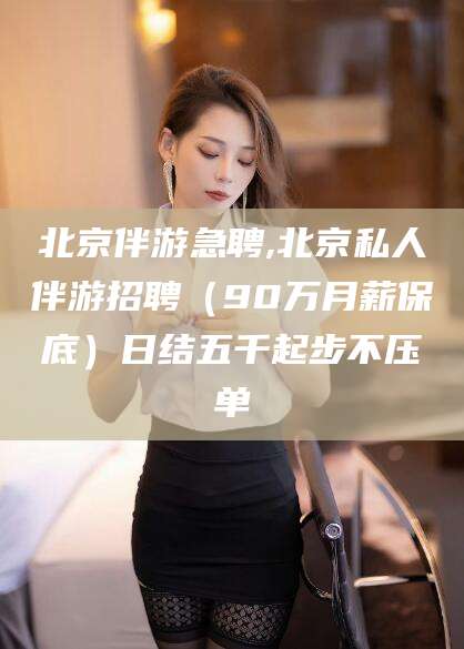 海安北京伴游急聘,北京私人伴游招聘（90万月薪保底）日结五千起步不压单