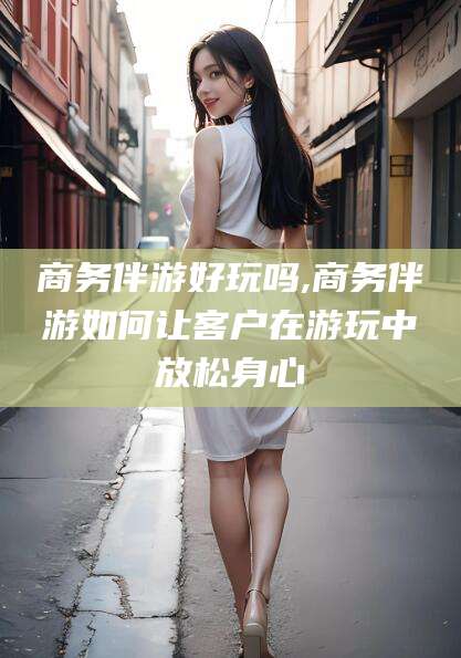 海安商务伴游好玩吗,商务伴游如何让客户在游玩中放松身心