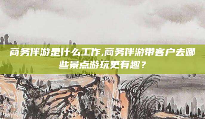 海安商务伴游是什么工作,商务伴游带客户去哪些景点游玩更有趣？