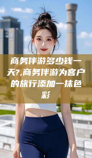 海安商务伴游多少钱一天?,商务伴游为客户的旅行添加一抹色彩