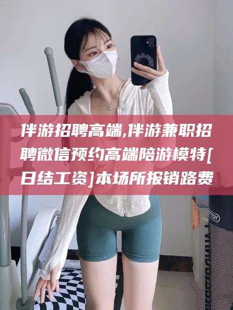 海安伴游招聘高端,伴游兼职招聘微信预约高端陪游模特[日结工资]本场所报销路费