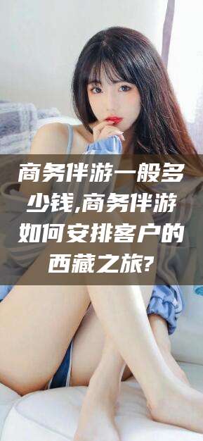 海安商务伴游一般多少钱,商务伴游如何安排客户的西藏之旅?