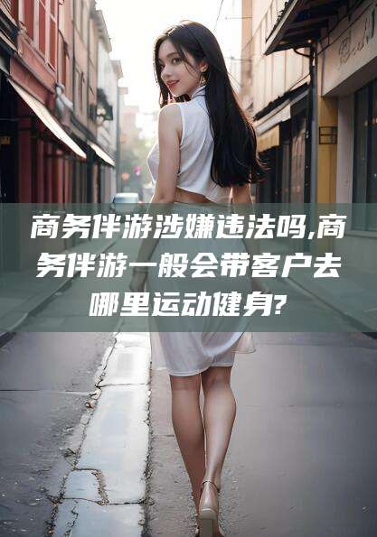 海安商务伴游涉嫌违法吗,商务伴游一般会带客户去哪里运动健身?