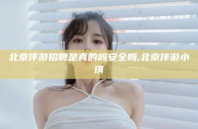 海安北京伴游招聘是真的吗安全吗,北京伴游小琪