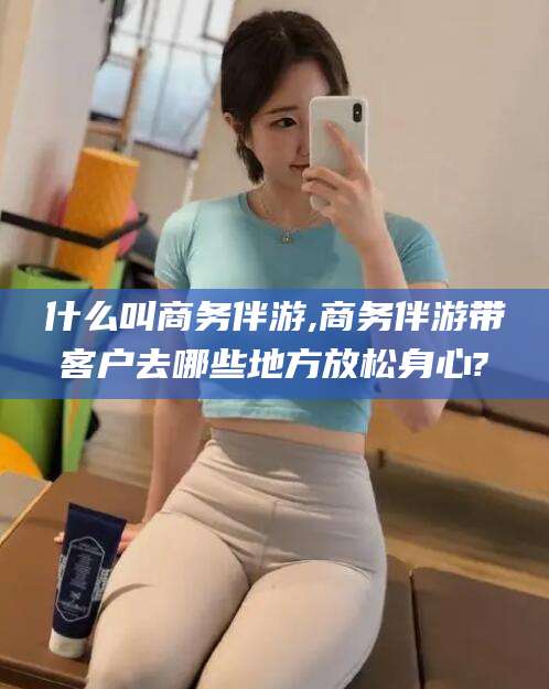 海安什么叫商务伴游,商务伴游带客户去哪些地方放松身心?