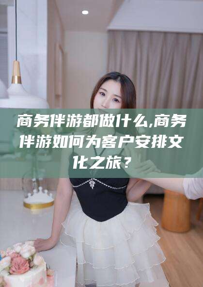 海安商务伴游都做什么,商务伴游如何为客户安排文化之旅？