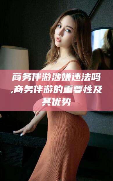 海安商务伴游涉嫌违法吗,商务伴游的重要性及其优势