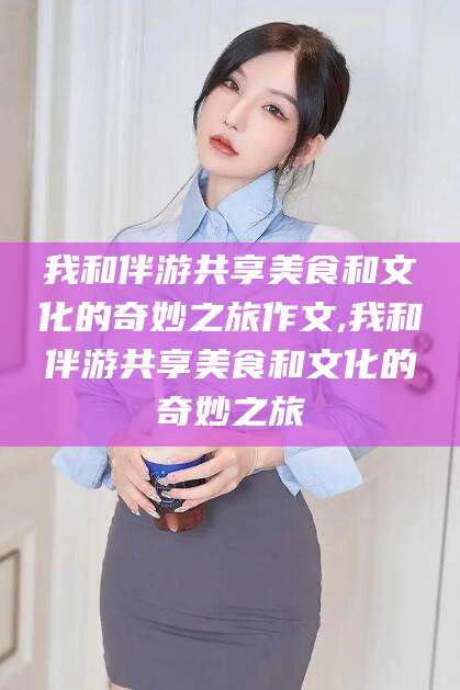 海安我和伴游共享美食和文化的奇妙之旅作文,我和伴游共享美食和文化的奇妙之旅