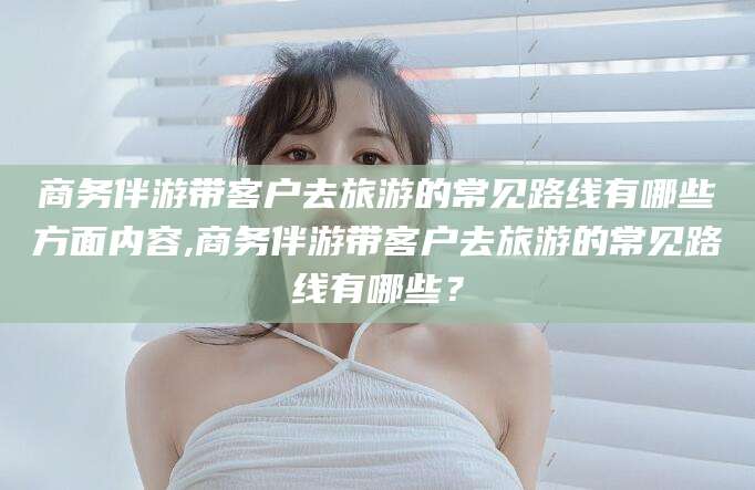 海安商务伴游带客户去旅游的常见路线有哪些方面内容,商务伴游带客户去旅游的常见路线有哪些？