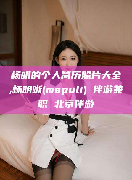 海安杨明的个人简历照片大全,杨明晰(mapuli) 伴游兼职 北京伴游