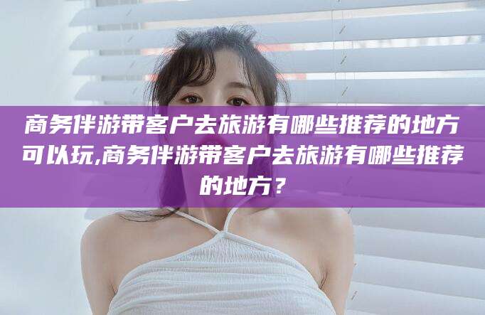 海安商务伴游带客户去旅游有哪些推荐的地方可以玩,商务伴游带客户去旅游有哪些推荐的地方？