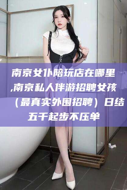 海安南京女仆陪玩店在哪里,南京私人伴游招聘女孩（最真实外围招聘）日结五千起步不压单