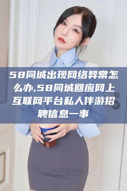 海安58同城出现网络异常怎么办,58同城回应网上互联网平台私人伴游招聘信息一事