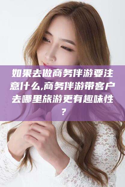 海安如果去做商务伴游要注意什么,商务伴游带客户去哪里旅游更有趣味性？