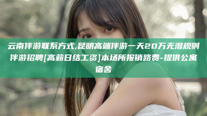 海安云南伴游联系方式,昆明高端伴游一天20万无潜规则伴游招聘[高薪日结工资]本场所报销路费-提供公寓宿舍