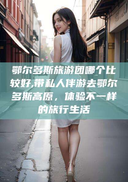 海安鄂尔多斯旅游团哪个比较好,带私人伴游去鄂尔多斯高原，体验不一样的旅行生活