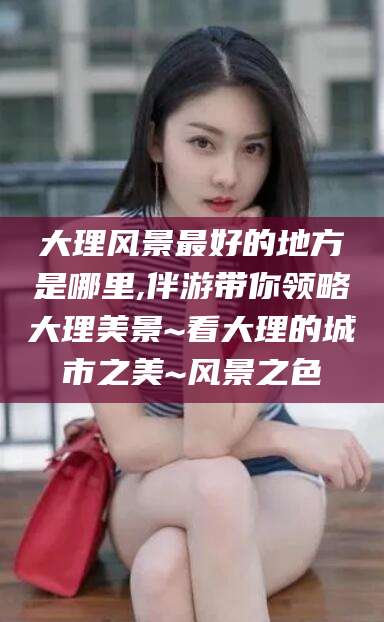 海安大理风景最好的地方是哪里,伴游带你领略大理美景~看大理的城市之美~风景之色