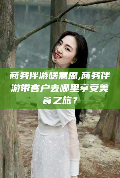 海安商务伴游啥意思,商务伴游带客户去哪里享受美食之旅？