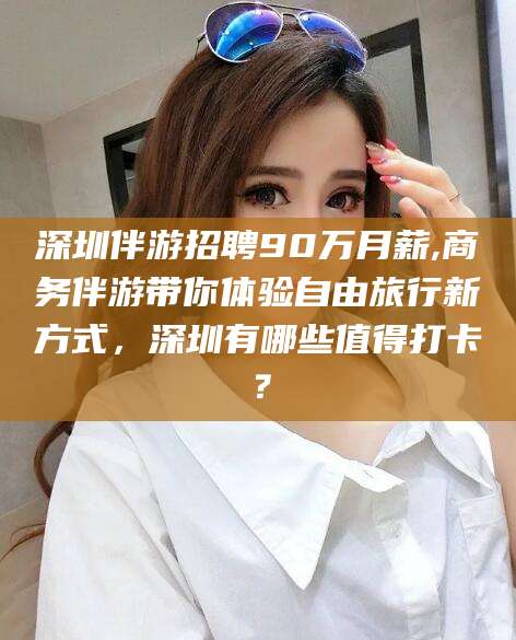 海安深圳伴游招聘90万月薪,商务伴游带你体验自由旅行新方式，深圳有哪些值得打卡？