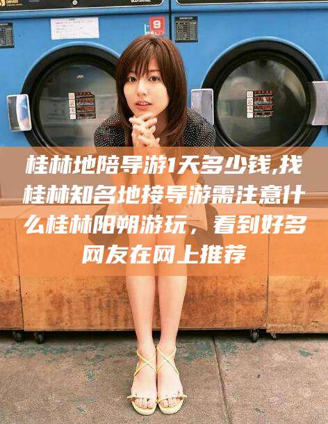 海安桂林地陪导游1天多少钱,找桂林知名地接导游需注意什么桂林阳朔游玩，看到好多网友在网上推荐