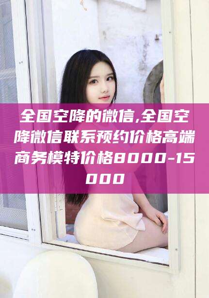 海安全国空降的微信,全国空降微信联系预约价格高端商务模特价格8000-15000