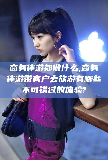 海安商务伴游都做什么,商务伴游带客户去旅游有哪些不可错过的体验?