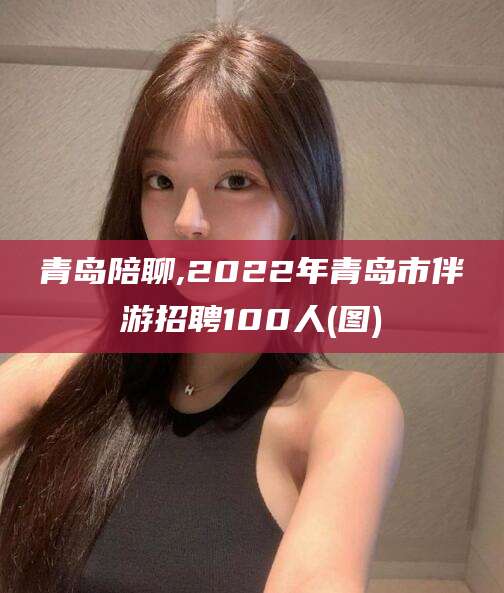海安青岛陪聊,2022年青岛市伴游招聘100人(图)