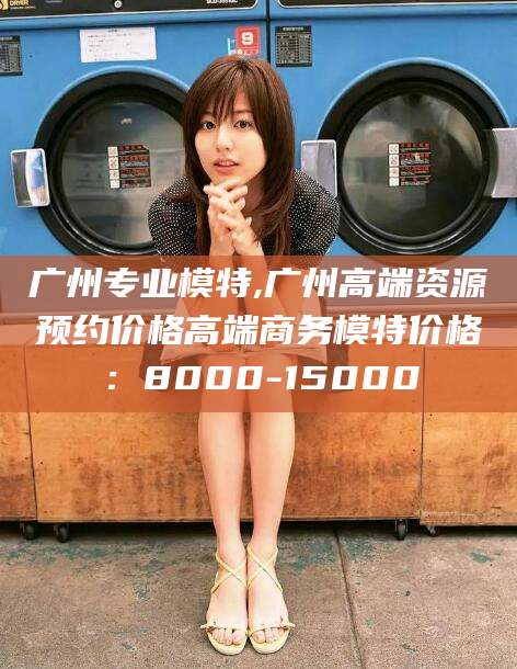 海安广州专业模特,广州高端资源预约价格高端商务模特价格：8000-15000