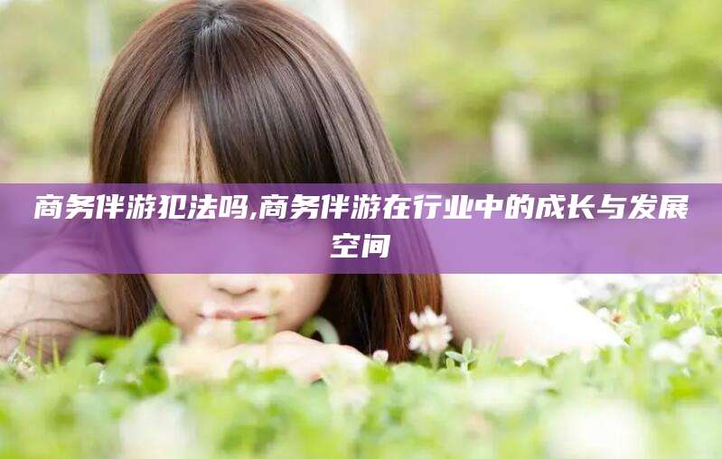 海安商务伴游犯法吗,商务伴游在行业中的成长与发展空间