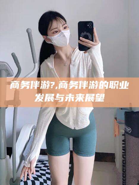 海安商务伴游?,商务伴游的职业发展与未来展望
